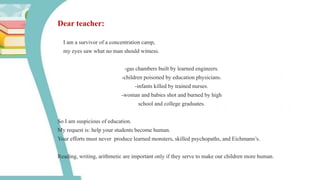 Dear teacher:
I am a survivor of a concentration camp,
my eyes saw what no man should witness.
-gas chambers built by learned engineers.
-children poisoned by education physicians.
-infants killed by trained nurses.
-woman and babies shot and burned by high
school and college graduates.
So I am suspicious of education.
My request is: help your students become human.
Your efforts must never produce learned monsters, skilled psychopaths, and Eichmann’s.
Reading, writing, arithmetic are important only if they serve to make our children more human.
 