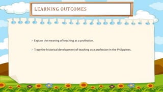 LEARNING OUTCOMES
 Explain the meaning of teaching as a profession.
 Trace the historical development of teaching as a profession in the Philippines.
 