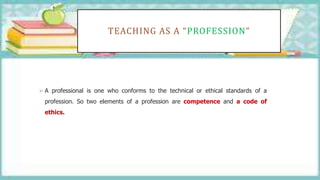 TEACHING AS A “PROFESSION”
 A professional is one who conforms to the technical or ethical standards of a
profession. So two elements of a profession are competence and a code of
ethics.
 