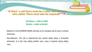 “ If there” a call there must be a caller and someone
who called. There must also be response.”
Christians – caller is GOD
Muslim – caller is ALLAH
 Believers in the SUPREME BEING will look at his voiceless call to have a vertical
dimension.
 Non-believers. The call is experienced but viewed solely along a horizontal
dimension. It is like man calling another man, never a Superior being calling
man.
 