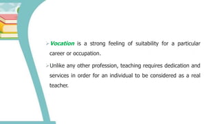 Vocation is a strong feeling of suitability for a particular
career or occupation.
Unlike any other profession, teaching requires dedication and
services in order for an individual to be considered as a real
teacher.
 