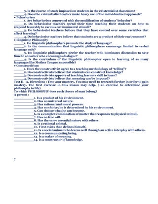 _____3. Is the course of study imposed on students in the existentialist classroom?
_____4. Does the existentialist teacher make heavy use of the individualized approach?
● Behaviorism
_____1. Are behaviorists concerned with the modification of students’ behavior?
_____2. Do behaviorist teachers spend their time teaching their students on how to
respond favorably to various environmental stimuli?
_____3. Do behaviorist teachers believe that they have control over some variables that
affect learning?
_____4. Do behaviorist teachers believe that students are a product of their environment?
● Linguistic Philosophy
_____1. Do linguistic philosophers promote the study of language?
_____2. Is the communication that linguistic philosophers encourage limited to verbal
language only?
_____3. Do linguistic philosophers prefer the teacher who dominates discussion to save
time to a teacher who encourages dialogue?
_____4. Is the curriculum of the linguistic philosopher open to learning of as many
languages like Mother Tongue as possible?
● Constructivism
_____1. Does the constructivist agree to a teaching methodology of “telling”?
_____2. Do constructivists believe that students can construct knowledge?
_____3. Do constructivists approve of teaching learners skill to learn?
_____4. Do constructivists believe that meaning can be imposed?
Test II. A. Directions : Test your mastery. You may need to research further in order to gain
mastery. The first exercise in this lesson may help. ( an exercise to determine your
philosophy in life)
To which PHILOSOPHY does each theory of man belong?
A person :
__________1. Is a product of his environment.
__________2. Has no universal nature.
__________3. Has rational and moral powers.
__________4. Has no choice; he is determined by his environment.
__________5. Can choose what he can become.
__________6. Is a complex combination of matter that responds to physical stimuli.
__________7. Has no free will.
__________8. Has the same essential nature with others.
__________9. Is a rational animal.
__________10. First exists then defines himself.
__________11. Is a social animal who learns well through an active interplay with others.
__________12. Is a communicating being.
__________13. Is a maker of meaning.
__________14. Is a constructor of knowledge.
7
 