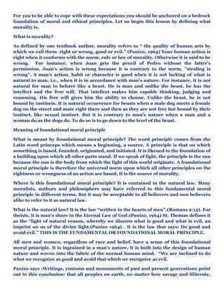 For you to be able to cope with these expectations you should be anchored on a bedrock
foundation of moral and ethical principles. Let us begin this lesson by defining what
morality is.
What is morality?
As defined by one textbook author, morality refers to “ the quality of human acts by
which we call them right or wrong, good or evil.” (Panizo, 1964) Your human action is
right when it conforms with the norm, rule or law of morality. Otherwise it is said to be
wrong. For instance, when Juan gets the pencil of Pedro without the latter’s
permission, Juan’s action is wrong because it is contrary to the norm, ”stealing is
wrong”. A man’s action, habit or character is good when it is not lacking of what is
natural to man, i.e., when it is in accordance with man’s nature. For instance, it is not
natural for man to behave like a beast. He is man and unlike the beast, he has the
intellect and the free will. That intellect makes him capable thinking, judging and
reasoning. His free will gives him the ability to choose. Unlike the beast, he is not
bound by instincts. It is natural occurrence for beasts when a male dog meets a female
dog on the street and mate right there and then as they are not free but bound by their
instinct, like sexual instinct. But it is contrary to man’s nature when a man and a
woman do as the dogs do. To do so is to go down to the level of the beast.
Meaning of foundational moral principle
What is meant by foundational moral principle? The word principle comes from the
Latin word princeps which means a beginning, a source. A principle is that on which
something is based, founded, originated, and initiated. It is likened to the foundation of
a building upon which all other parts stand. If we speak of light, the principle is the sun
because the sun is the body from which the light of this world originate. A foundational
moral principle is therefore the universal norm upon which all other principles on the
rightness or wrongness of an action are based. It is the source of morality.
Where is this foundational moral principle? It is contained in the natural law. Many
moralists, authors and philosophers may have referred to this fundamental moral
principle in different terms. But it may be acceptable to all believers and non believers
alike to refer to it as natural law.
What is the natural law? It is the law “written in the hearts of men”,(Romans 2:15). For
theists, it is man’s share in the Eternal Law of God.(Panizo, 1964) St. Thomas defines it
as the “light of natural reason, whereby we discern what is good and what is evil, an
imprint on us of the divine light.(Panizo 1964) . It is the law that says: Do good and
avoid evil.” THIS IS THE FUNDAMENTAL OR FOUNDATIONAL MORAL PRINCIPLE.
All men and women, regardless of race and belief, have a sense of this foundational
moral principle. It is ingrained in a man’s nature. It is built into the design of human
nature and woven into the fabric of the normal human mind. “We are inclined to do
what we recognize as good and avoid that which we recognize as evil.
Panizo says :Writings, customs and monuments of past and present generations point
out to this conclusion: that all peoples on earth, no matter how savage and illiterate,
 