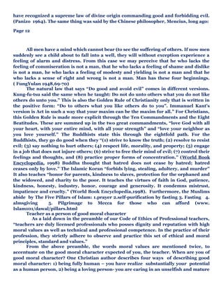 have recognized a supreme law of divine origin commanding good and forbidding evil.
(Panizo 1964). The same thing was said by the Chinese philosopher, Mencius, long ago:
Page 12
All men have a mind which cannot bear (to see the suffering of others. If now men
suddenly see a child about to fall into a well, they will without exception experience a
feeling of alarm and distress. From this case we may perceive that he who lacks the
feeling of commiseration is not a man, that he who lacks a feeling of shame and dislike
is not a man, he who lacks a feeling of modesty and yielding is not a man and that he
who lacks a sense of right and wrong is not a man. Man has these four beginnings.
( FungYulan 1948,69-70)
The natural law that says “Do good and avoid evil” comes in different versions.
Kung-fu-tsu said the same when he taught: Do not do unto others what you do not like
others do unto you.” This is also the Golden Rule of Christianity only that is written in
the positive form: “Do to others what you like others do to you”. Immanuel Kant’s
version is Act in such a way that your maxim can be the maxim for all.” For Christians,
this Golden Rule is made more explicit through the Ten Commandments and the Eight
Beatitudes. These are summed up in the two great commandments, “love God with all
your heart, with your entire mind, with all your strength” and “love your neighbor as
you love yourself.” The Buddhists state this through the eightfold path. For the
Buddhists, they go do good when they “(1) strive to know the truth; (2) resolve to resist
evil; (3) say nothing to hurt others; (4) respect life, morality, and property; (5) engage
in a job that does not injure others; (6) strive to free their mind of evil; (7) control their
feelings and thoughts, and (8) practice proper forms of concentration.” (World Book
Encyclopedia, 1998) Buddha thought that hatred does not cease by hatred; hatred
ceases only by love.” The Islamic Koran “forbids lying, stealing, adultery, and murder”
It also teaches “honor for parents, kindness to slaves, protection for the orphaned and
the widowed, and charity to the poor. It teaches the virtues of faith in God, patience,
kindness, honesty, industry, honor, courage and generosity. It condemns mistrust,
impatience and cruelty.” (World Book Encyclopedia,1998). Furthermore, the Muslims
abide by The Five Pillars of Islam: 1.prayer 2.self-purification by fasting 3. Fasting 4.
almsgiving 5. Pilgrimage to Mecca for those who can afford (www.
Islam101/dawal/pillars.html
Teacher as a person of good moral character
As a laid down in the preamble of our Code of Ethics of Professional teachers,
“teachers are duly licensed professionals who posses dignity and reputation with high
moral values as well as technical and professional competence. In the practice of their
profession, they strictly adhere to observe and practice this set of ethical and moral
principles, standard and values.”
From the above preamble, the words moral values are mentioned twice, to
accentuate on the good moral character expected of you, the teacher. When are you of
good moral character? One Christian author describes four ways of describing good
moral character: 1) being fully human – you have realize substantially your potential
as a human person, 2) being a loving person- you are caring in an unselfish and mature
 