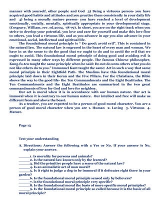 manner with yourself, other people and God 3) Being a virtuous person- you have
acquired good habits and attitudes and you practice them consistently in your daily life
and 4) being a morally mature person- you have reached a level of development
emotionally, socially, mentally, spiritually appropriate to your developmental stage.
(Cosgrave, William, rev. ed.2004, 78-79). In short, you are on the right track when you
strive to develop your potential, you love and care for yourself and make this love flow
to others, you lead a virtuous life, and as you advance in age you also advance in your
emotional, social, intellectual and spiritual life.
The foundational moral principle is “ Do good; avoid evil”. This is contained in
the natural law. The natural law is engraved in the heart of every man and woman. We
have in us the sense to do the good that we ought to do and to avoid the evil that we
ought to avoid. This foundational moral principle of doing good and avoiding evil is
expressed in many other ways by different people. The famous Chinese philosopher,
Kung-fu-tzu taught the same principle when he said: Do not do unto others what you do
not like others do to you.” Immanuel Kant taught the same: Act in such a way that same
moral principle in their Eightfold Path. The Muslims have this foundational moral
principle laid down in their Koran and the Five Pillars. For the Christians, the Bible
shows the way to the good life- the Ten Commandments and the Eight Beatitudes. The
Ten Commandments and the Eight Beatitudes are summarized in the two great
commandments of love for God and love for neighbor.
Our act is moral when it is in accordance with our human nature. Our act is
immoral when it is contrary to our human nature. Our intellect and free will make us
different from and above the beast.
As a teacher, you are expected to be a person of good moral character. You are a
person of good moral character when you are 1. Human 2. Loving 3. Virtuous 4.
Mature.
Page 13
Test your understanding
A. Directions: Answer the following with a Yes or No. If your answer is No,
explain your answer.
_____1. Is morality for persons and animals?
_____2. Is the natural law known only by the learned?
_____3. Did the primitive people have a sense of the natural law?
_____4. Is an animalistic act of man moral?
_____5. Is it right to judge a dog to be immoral if it defecates right there in your
garden?
_____6. Is the foundational moral principle sensed only by believers?
_____7. Is the foundational moral principle very specific?
_____8. Is the foundational moral the basis of more specific moral principles?
_____9. Is the foundational moral principle so called because it is the basic of all
moral principle?
 