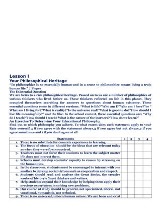 Lesson I
Your Philosophical Heritage
“To philosophize is so essentially human-and in a sense to philosophize means living a truly
human life.” J.Pieper
The Existential Question
We are heirs to a rich philosophical heritage. Passed on to us are a number of philosophies of
various thinkers who lived before us. These thinkers reflected on life in this planet. They
occupied themselves searching for answers to questions about human existence. These
essential questions come in different versions. “What is life?”Who am I?”Why am I here?”or “
What am I living for?”What is reality?”Is the universe real?”What is good to do?”How should I
live life meaningfully?” and the like. In the school context, these essential questions are: “Why
do I teach?”How should I teach? What is the nature of the learners?”How do we learn?”
An Exercise To Determine Your Educational Philosophy
Find out to which philosophy you adhere. To what extent does each statement apply to you?
Rate yourself 4 if you agree with the statement always,3 if you agree but not always,2 if you
agree sometimes and 1 if you don’t agree at all.
Statements 1 2 3 4
1. There is no substitute for concrete experience in learning.
2. The focus of education should be the ideas that are relevant today
as when they were first conceived.
3. Teachers must not force their students to learn the subject matter
if it does not interest them.
4. Schools must develop students’ capacity to reason by stressing on
the humanities.
5. In the classroom, students must be encouraged to interact with one
another to develop social virtues such as cooperation and respect.
6. Students should read and analyze the Great Books, the creative
works of history’s finest thinkers and writers.
7. Help students expand their knowledge by helping them apply their
previous experiences in solving new problems.
8. Our course of study should be general, not specialized, liberal, not
vocational, humanistic, not technical.
9. There is no universal, inborn human nature. We are born and exist
 