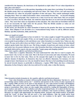 considered by the Japanese, the Americans or the Spaniards as right values? Or are values dependent on
time, place and culture?
There are two varied answers to this question, depending on the camp where you belong. If you belong to
the idealist group, there are unchanging and universal values. The values of love, care and concern for
our fellowmen are values for all people regardless of time and space. They remain unchanged amidst
changing times. There are called transcendent values, transcendent because they are beyond changing
times, beyond space and people. They remain to be a value even if no one values them. They are accepted
as value everywhere. On the other hand, the relativists claim that there are no universal and unchanging
values. They assert that values are dependent on time and place. The values that our forefathers believed
in are not necessarily the right values for the present. What the British consider as values are not
necessarily considered values by Filipinos.
In this lesson, our discussion on values formation is based on the premise that there are transcendent
values. Most Filipinos if not all believe in a transcendental being whom we call by different names,
Bathala, Apo Dios, Kabunian, Allah, and the like.
Values are taught not caught
Another essential question we have to tackle is: “Are values caught or taught? Our position is that
values are both taught and caught. If they are not taught because they are merely caught, then there is
even no point in proceeding to write and discuss your values formation as a teacher here. Values are also
caught. We may not be able to hear our father’s advice “ Do not smoke” because what he does (he himself
smokes) speaks louder that what he says. The living examples of good men and women at home, school
and society have far greater influence on our value formation than those well prepared lectures on values
excellently delivered by experts who may sound like ”empty gongs and clanging cymbals.”
Values have cognitive, affective and behavioral dimensions
Values have a cognitive dimension. We must understand the value that we want to acquire. We
need to know why we have to value such. This is the heart of conversion and values formation. We need
to know how to live by that value. These are the concepts that ought to be taught. Values are in the
affective domain of objectives. In themselves they have an affective dimension. For instance, it is not
enough to know what honesty is or why one should be honest. One has to feel something towards honesty,
be moved towards honesty as preferable to dishonesty. ( Aquino 1990) Values also have a behavioral
dimension. In fact, living by value is the true acid test if we really value a value like honesty.
15
Value formation includes formation in the cognitive, affective and behavioral aspects
Your value formation as teacher will necessarily include the three dimensions. You have to grow
in knowledge and in wisdom and in your “ sensitivity and openness to the variety of value experiences in
life. ( Aquino 1990) you have to be open to and attentive in your value lessons in Ethics and Religious
Education. Take active part in value sessions like fellowships, recollections organized by your church
group or associations. Since values are also caught, help yourself by reading the biographies of heroes,
great teachers and saints ( for the Catholics) and other inspirational books. (it is observed that less and
less teachers read printed materials other than their textbooks). Your lessons in history, religion and
literature are replete with opportunities for inspiring ideals. Associate with model teachers. If possible,
avoid the “yeast” of those who will not exert a very good influence. Take the sound advice from
Desiderata: Avoid loud and aggressive persons; they are vexations to the spirit.” Join community
 