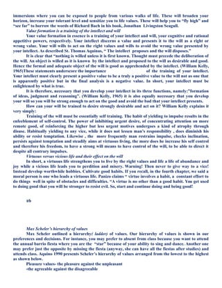 immersions where you can be exposed to people from various walks of life. These will broaden your
horizon, increase your tolerant level and sensitize you to life values. These will help you to “fly high” and
“see far” to borrow the words of Richard Bach in his book, Jonathan Livingston Seagull.
Value formation is a training of the intellect and will
Your value formation in essence is a training of your intellect and will, your cognitive and rational
appetitive powers, respectively. Your intellect discerns a value and presents it to the will as a right or
wrong value. Your will wills to act on the right values and wills to avoid the wrong value presented by
your intellect. As described St. Thomas Aquinas, “ The intellect proposes and the will disposes.”
It is clear that “nothing is willed unless it is first known. Thought must precede the deliberation of
the will. An object is willed as it is known by the intellect and proposed to the will as desirable and good.
Hence the formal and adequate object of the will is good as apprehended by the intellect. (William Kelly,
1965)These statements underscore the importance of the training of your intellect.
Your intellect must clearly present a positive value to be a truly a positive value to the will not as one that
is apparently positive but in the final analysis is a negative value. In short, your intellect must be
enlightened by what is true.
It is therefore, necessary that you develop your intellect in its three functions, namely:”formation
of ideas, judgment and reasoning”. (William Kelly, 1965) it is also equally necessary that you develop
your will so you will be strong enough to act on the good and avoid the bad that your intellect presents.
How can your will be trained to desire strongly desirable and act on it? William Kelly explains it
very simply:
Training of the will must be essentially self training. The habit of yielding to impulse results in the
enfeeblement of self-control. The power of inhibiting urgent desire, of concentrating attention on more
remote good, of reinforcing the higher but less urgent motives undergoes a kind of atrophy through
disuse. Habitually yielding to any vice, while it does not lessen man’s responsibility , does diminish his
ability or resist temptation. Likewise , the more frequently man restrains impulse, checks inclination,
persists against temptation and steadily aims at virtuous living, the more does he increase his self control
and therefore his freedom, to have a strong will means to have control of the will, to be able to direct it
despite all contrary impulses.
Virtuous versus vicious life and their effect on the will
In short, a virtuous life strengthens you to live by the right values and life a life of abundance and
joy while a vicious life leads you to perdition and misery. Warning! Then never to give way to a vice!
Instead develop worthwhile hobbies. Cultivate good habits. If you recall, in the fourth chapter, we said a
moral person is one who leads a virtuous life. Panizo claims “ virtue involves a habit, a constant effort to
do things well in spite of obstacles and difficulties. “A virtue is no other than a good habit. You get used
to doing good that you will be stronger to resist evil. So, start and continue doing and being good!
16
Max Scheler’s hierarchy of values
Max Scheler outlined a hierarchy( ladder) of values. Our hierarchy of values is shown in our
preferences and decisions. For instance, you may prefer to absent from class because you want to attend
the annual barrio fiesta where you are the “star” because of your ability to sing and dance. Another one
may prefer just the opposite by missing the fiesta (anyway, she can have all the fiestas after studies) and
attends class. Aquino 1990 presents Scheler’s hierarchy of values arranged from the lowest to the highest
as shown below.
Pleasure values- the pleasure against the unpleasant
-the agreeable against the disagreeable
 