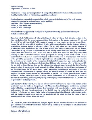 -sensual feelings
-experiences of pleasure or pain
Vital values – values pertaining to the well being either of the individual or of the community
-health, vitality, values of vital feeling, capability, excellence
Spiritual values- values independent of the whole sphere of the body and of the environment
-grasped in spiritual acts of preferring loving and hate
-aesthetic values :beauty against ugliness
-values of right and wrong
-values of pure knowledge
Values of the Holy-appear only in regard to objects intentionally given as absolute objects
-belief, adoration, bliss
Based on Scheler’s hierarchy of values, the highest values are those that directly pertain to the
Supreme Being while the lowest values are those that pertain to the sensual pleasures. We act and
live well if we stick to Scheler’s hierarchy of values, i.e. give greater preference to the higher
values. We will live miserably if we distort Scheler’s hierarchy of values, like for instance when we
subordinate spiritual values to pleasure values. We act well when we give up the pleasure of
drinking excessive alcohol for the sake of our health. But while we take care of our health,
Christians will say, we bear in mind that we do not live by bread alone, but also by the word that
comes from the mouth of God. (Luke 4:4) life is more than food and the body more that
clothing.”LUKE 12:23 Our concerns must go beyond the caring of our bodily health. As we
learned in Lesson 1, man is an embodied spirit and so we also need to be concerned with matters
of the spirit like appreciation of what is right and what is beautiful. The saints have been raised to
the pedestal and are worthy of the veneration of the faithful because they gave up their life for the
faith in the Holy One. San Lorenzo Ruiz the first Filipino saint spurned offers of liberty and life
for his faith in God. Having done so, he affirmed the absolute superiority of the Holy. We also
know of Albert Schweitzer, the much honored physician, missionary and musician who because of
his deep reverence for life spent many years extending humanitarian assistance by treating
thousands and thousands of sick people during his medical mission in Africa. He also built the
hospital and leper colony for the less unfortunate in Africa. We cannot ignore Blessed Mother
Teresa of Calcutta, India who chose to leave a more comfortable life in the convent in order to
devote her life bathing, consoling and picking up the dying outcasts in the streets of Calcutta out
of genuine love and compassion.
Outside the Catholic Church, we, too can cite several whose lives were focused on matters of the
spirit more than the body. At this point, we cite Mahatma Gandhi the great political and spiritual
leader of India, who passionately fought discrimination with his principles of truth, non violence
and courage. His non violent resistance to the British rule in India led to the independence of
India in 1947. We do not forget Helen Keller who, despite her being blind, traveled to developing
and war ravaged countries to improve the condition of the blind like her for them to live a
meaningful life. Of course, we do not forget
17
Dr. Jose Rizal, our national hero and Benigno Aquino Jr. and all other heroes of our nation who
gave up their lives for the freedom that we now enjoy and many more for you to talk about at the
end of this chapter.
Values Clarification
 