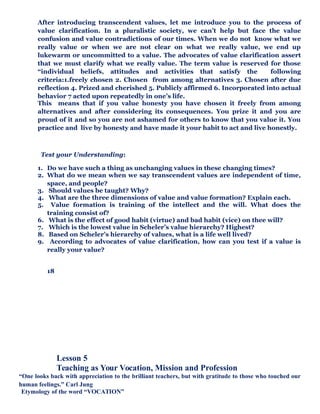 After introducing transcendent values, let me introduce you to the process of
value clarification. In a pluralistic society, we can’t help but face the value
confusion and value contradictions of our times. When we do not know what we
really value or when we are not clear on what we really value, we end up
lukewarm or uncommitted to a value. The advocates of value clarification assert
that we must clarify what we really value. The term value is reserved for those
“individual beliefs, attitudes and activities that satisfy the following
criteria:1.freely chosen 2. Chosen from among alternatives 3. Chosen after due
reflection 4. Prized and cherished 5. Publicly affirmed 6. Incorporated into actual
behavior 7 acted upon repeatedly in one’s life.
This means that if you value honesty you have chosen it freely from among
alternatives and after considering its consequences. You prize it and you are
proud of it and so you are not ashamed for others to know that you value it. You
practice and live by honesty and have made it your habit to act and live honestly.
Test your Understanding:
1. Do we have such a thing as unchanging values in these changing times?
2. What do we mean when we say transcendent values are independent of time,
space, and people?
3. Should values be taught? Why?
4. What are the three dimensions of value and value formation? Explain each.
5. Value formation is training of the intellect and the will. What does the
training consist of?
6. What is the effect of good habit (virtue) and bad habit (vice) on thee will?
7. Which is the lowest value in Scheler’s value hierarchy? Highest?
8. Based on Scheler’s hierarchy of values, what is a life well lived?
9. According to advocates of value clarification, how can you test if a value is
really your value?
18
Lesson 5
Teaching as Your Vocation, Mission and Profession
“One looks back with appreciation to the brilliant teachers, but with gratitude to those who touched our
human feelings.” Carl Jung
Etymology of the word “VOCATION”
 