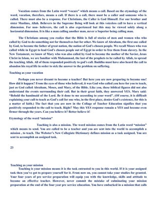 Vocation comes from the Latin word “vocare” which means a call. Based on the etymology of the
word, vocation, therefore, means a call. If there is a call, there must be a caller and someone who is
called. There must also be a response. For Christians, the Caller is God Himself. For our brother and
sister Muslims, Allah. Believers in the Supreme Being will look at this voiceless call to have a vertical
dimension. For non- believers, the call is also experienced but this may be viewed solely along a
horizontal dimension. It is like a man calling another man, never a Superior being calling man.
The Christians among you realize that the Bible is full of stories of men and women who who
called by God to do something not for themselves but for other. We know of Abraham, the first one called
by God, to become the father of great nation, the nation of God’s chosen people. We recall Moses who was
called while in Egypt to lead God’s chosen people out of Egypt in order to free them from slavery. In the
New Testament, we know of Mary who was also called by God to become the mother of the Savior, Jesus
Christ in Islam, we are familiar with Muhammad, the last of the prophets to be called by Allah, to spread
the teaching Allah. All of them responded positively to god’s call. Buddha must have also heard the call to
abandon his royal life in order to sick the answer to the problem on suffering.
Teaching as your vocation
Perhaps you never dreamt to become a teacher! But here you are now preparing to become one!
How did it happen? From the eyes of those who believed, it was God who called you here for you to teach,
just as God called Abraham, Moses, and Mary, of the Bible. Like you, these biblical figures did not also
understand the events surrounding their call. But in their great faith, they answered YES. Mary said:
“Behold the handmaid of the Lord. Be it done to me according to your word”. (Of course, it is difficult
explaining your call to teach as God’s call for one who, in the first place, denies God’s existence, for this is
a matter of faith.) The fact that you are now in the Collage of Teacher Education signifies that you
positively responded to the call to teach. Right? May this YES response remain a YES and become even
firmer through the years. Can you believe it? Better believe it!
Etymology of the word “mission”
Teaching is also a mission. The word mission comes from the Latin word “mission”
which means to send. You are called to be a teacher and you are sent into the world to accomplish a
mission , to teach. The Webster’s New Collegiate Dictionary defines mission as a task assigned. You are
sent to accomplish an assigned task.
23
Teaching as your mission
Teaching is your mission means it is the task entrusted to you in this world. If it is your assigned
task then you’ve got to prepare yourself for it. From now on, you cannot take your studies for granted.
Your four years of pre service preparation will equip you with the knowledge, skills and attitude to
become an effective teacher. However, never commit the mistake of culminating your mission
preparation at the end of the four year pre service education. You have embarked in a mission that calls
 