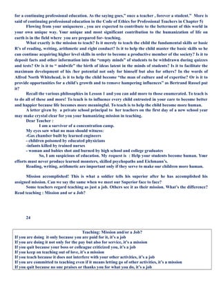 for a continuing professional education. As the saying goes,” once a teacher , forever a student.” More is
said of continuing professional education in the Code of Ethics for Professional Teachers in Chapter 5)
Flowing from your uniqueness , you are expected to contribute to the betterment of this world in
your own unique way. Your unique and most significant contribution to the humanization of life on
earth is in the field where you are prepared for- teaching.
What exactly is the mission to teach? Is it merely to teach the child the fundamental skills or basic
R’s of reading, writing, arithmetic and right conduct? Is it to help the child master the basic skills so he
can continue acquiring higher level skills in order to become a productive member of the society? Is it to
deposit facts and other information into the “empty minds” of students to be withdrawn during quizzes
and tests? Or is it to “ midwife” the birth of ideas latent in the minds of students? Is it to facilitate the
maximum development of his /her potential not only for himself but also for others? In the words of
Alfred North Whitehead, is it to help the child become “the man of culture and of expertise? Or is it to
provide opportunities for a child’s growth and to remove hampering influences” as Bertrand Russel put
it?
Recall the various philosophies in Lesson 1 and you can add more to those enumerated. To teach is
to do all of these and more! To teach is to influence every child entrusted in your care to become better
and happier because life becomes more meaningful. To teach is to help the child become more human.
A letter given by a private school principal to her teachers on the first day of a new school year
may make crystal clear for you your humanizing mission in teaching.
Dear Teacher :
I am a survivor of a concentration camp.
My eyes saw what no man should witness:
-Gas chamber built by learned engineers
- children poisoned by educated physicians
-infants killed by trained nurses
- woman and babies shot and burned by high school and college graduates
So, I am suspicious of education. My request is : Help your students become human. Your
efforts must never produce learned monsters, skilled psychopaths and Eichmann’s.
Reading, writing, arithmetic are important only if they serve to make our children more human.
Mission accomplished! This is what a soldier tells his superior after he has accomplished his
assigned mission. Can we say the same when we meet our Superior face to face?
Some teachers regard teaching as just a job. Others see it as their mission. What’s the difference?
Read teaching : Mission and or a Job?
24
Teaching: Mission and/or a Job?
If you are doing it only because you are paid for it, it’s a job
If you are doing it not only for the pay but also for service, it’s a mission
If you quit because your boss or colleague criticized you, it’s a job
If you keep on teaching out of love, it’s a mission
If you teach because it does not interfere with your other activities, it’s a job
If you are committed to teaching even if it means letting go of other activities, it’s a mission
If you quit because no one praises or thanks you for what you do, it’s a job
 