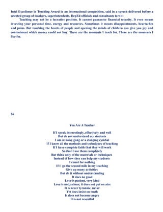 Intel Excellence in Teaching Award in an international competition, said in a speech delivered before a
selected group of teachers, superintendents, DepEd officials and consultants to wit:
Teaching may not be a lucrative position. It cannot guarantee financial security. It even means
investing your personal time, energy and resources. Sometimes it means disappointments, heartaches
and pains. But touching the hearts of people and opening the minds of children can give you joy and
contentment which money could not buy. These are the moments I teach for. These are the moments I
live for.
26
You Are A Teacher
If I speak interestingly, effectively and well
But do not understand my students
I am a noisy gong or a clanging cymbal
If I know all the methods and techniques of teaching
If I have complete faith that they will work
So that I use them completely
But think only of the materials or techniques
Instead of how they can help my students
I count for nothing
If I go the second mile in my teaching
Give up many activities
But do it without understanding
It does no good
Love is patient, very kind
Love is not jealous; it does not put on airs
It is never tyrannic, never
Yet does insist on truth
It does not become angry
It is not resentful
 