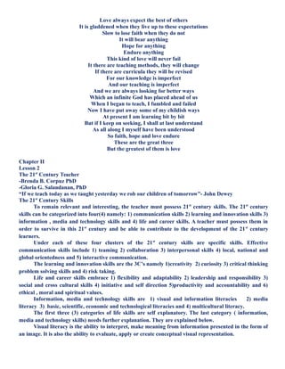 Love always expect the best of others
It is gladdened when they live up to these expectations
Slow to lose faith when they do not
It will bear anything
Hope for anything
Endure anything
This kind of love will never fail
It there are teaching methods, they will change
If there are curricula they will be revised
For our knowledge is imperfect
And our teaching is imperfect
And we are always looking for better ways
Which an infinite God has placed ahead of us
When I began to teach, I fumbled and failed
Now I have put away some of my childish ways
At present I am learning bit by bit
But if I keep on seeking, I shall at last understand
As all along I myself have been understood
So faith, hope and love endure
These are the great three
But the greatest of them is love
Chapter II
Lesson 2
The 21st
Century Teacher
-Brenda B. Corpuz PhD
-Gloria G. Salandanan, PhD
“If we teach today as we taught yesterday we rob our children of tomorrow”- John Dewey
The 21st
Century Skills
To remain relevant and interesting, the teacher must possess 21st
century skills. The 21st
century
skills can be categorized into four(4) namely: 1) communication skills 2) learning and innovation skills 3)
information , media and technology skills and 4) life and career skills. A teacher must possess them in
order to survive in this 21st
century and be able to contribute to the development of the 21st
century
learners.
Under each of these four clusters of the 21st
century skills are specific skills. Effective
communication skills include 1) teaming 2) collaboration 3) interpersonal skills 4) local, national and
global orientedness and 5) interactive communication.
The learning and innovation skills are the 3C’s namely 1)creativity 2) curiosity 3) critical thinking
problem solving skills and 4) risk taking.
Life and career skills embrace 1) flexibility and adaptability 2) leadership and responsibility 3)
social and cross cultural skills 4) initiative and self direction 5)productivity and accountability and 6)
ethical , moral and spiritual values.
Information, media and technology skills are 1) visual and information literacies 2) media
literacy 3) basic, scientific, economic and technological literacies and 4) multicultural literacy.
The first three (3) categories of life skills are self explanatory. The last category ( information,
media and technology skills) needs further explanation. They are explained below.
Visual literacy is the ability to interpret, make meaning from information presented in the form of
an image. It is also the ability to evaluate, apply or create conceptual visual representation.
 