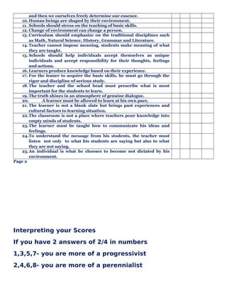 and then we ourselves freely determine our essence.
10.Human beings are shaped by their environment.
11. Schools should stress on the teaching of basic skills.
12. Change of environment can change a person.
13. Curriculum should emphasize on the traditional disciplines such
as Math, Natural Science, History, Grammar and Literature.
14. Teacher cannot impose meaning, students make meaning of what
they are taught.
15. Schools should help individuals accept themselves as unique
individuals and accept responsibility for their thoughts, feelings
and actions.
16. Learners produce knowledge based on their experience.
17. For the leaner to acquire the basic skills, he must go through the
rigor and discipline of serious study.
18.The teacher and the school head must prescribe what is most
important for the students to learn.
19. The truth shines in an atmosphere of genuine dialogue.
20. A learner must be allowed to learn at his own pace.
21. The learner is not a blank slate but brings past experiences and
cultural factors to learning situation.
22.The classroom is not a place where teachers pour knowledge into
empty minds of students.
23.The learner must be taught how to communicate his ideas and
feelings.
24.To understand the message from his students, the teacher must
listen not only to what his students are saying but also to what
they are not saying.
25.An individual is what he chooses to become not dictated by his
environment.
Page 2
Interpreting your Scores
If you have 2 answers of 2/4 in numbers
1,3,5,7- you are more of a progressivist
2,4,6,8- you are more of a perennialist
 