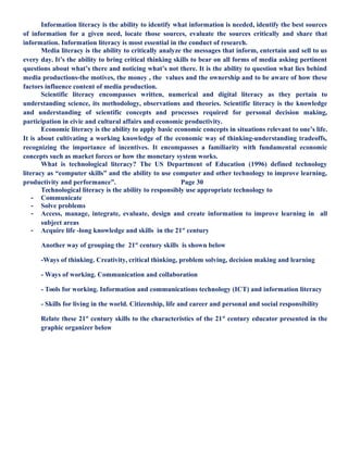 Information literacy is the ability to identify what information is needed, identify the best sources
of information for a given need, locate those sources, evaluate the sources critically and share that
information. Information literacy is most essential in the conduct of research.
Media literacy is the ability to critically analyze the messages that inform, entertain and sell to us
every day. It’s the ability to bring critical thinking skills to bear on all forms of media asking pertinent
questions about what’s there and noticing what’s not there. It is the ability to question what lies behind
media productions-the motives, the money , the values and the ownership and to be aware of how these
factors influence content of media production.
Scientific literacy encompasses written, numerical and digital literacy as they pertain to
understanding science, its methodology, observations and theories. Scientific literacy is the knowledge
and understanding of scientific concepts and processes required for personal decision making,
participation in civic and cultural affairs and economic productivity.
Economic literacy is the ability to apply basic economic concepts in situations relevant to one’s life.
It is about cultivating a working knowledge of the economic way of thinking-understanding tradeoffs,
recognizing the importance of incentives. It encompasses a familiarity with fundamental economic
concepts such as market forces or how the monetary system works.
What is technological literacy? The US Department of Education (1996) defined technology
literacy as “computer skills” and the ability to use computer and other technology to improve learning,
productivity and performance”. Page 30
Technological literacy is the ability to responsibly use appropriate technology to
- Communicate
- Solve problems
- Access, manage, integrate, evaluate, design and create information to improve learning in all
subject areas
- Acquire life -long knowledge and skills in the 21st
century
Another way of grouping the 21st
century skills is shown below
-Ways of thinking. Creativity, critical thinking, problem solving, decision making and learning
- Ways of working. Communication and collaboration
- Tools for working. Information and communications technology (ICT) and information literacy
- Skills for living in the world. Citizenship, life and career and personal and social responsibility
Relate these 21st
century skills to the characteristics of the 21st
century educator presented in the
graphic organizer below
 