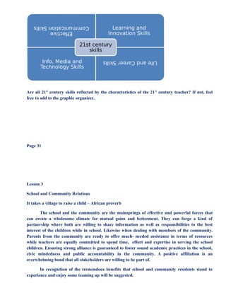 Efective
Communication
Skills
Learning and
Innovation Skills
Info, Media and
Technology Skills
Life
and
Career
Skills
21st century
skills
Are all 21st
century skills reflected by the characteristics of the 21st
century teacher? If not, feel
free to add to the graphic organizer.
Page 31
Lesson 3
School and Community Relations
It takes a village to raise a child – African proverb
The school and the community are the mainsprings of effective and powerful forces that
can create a wholesome climate for mutual gains and betterment. They can forge a kind of
partnership where both are willing to share information as well as responsibilities to the best
interest of the children while in school. Likewise when dealing with members of the community.
Parents from the community are ready to offer much- needed assistance in terms of resources
while teachers are equally committed to spend time, effort and expertise in serving the school
children. Ensuring strong alliance is guaranteed to foster sound academic practices in the school,
civic mindedness and public accountability in the community. A positive affiliation is an
overwhelming bond that all stakeholders are willing to be part of.
In recognition of the tremendous benefits that school and community residents stand to
experience and enjoy some teaming up will be suggested.
 