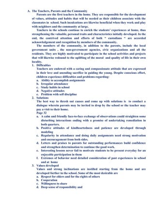 A. The Teachers, Parents and the Community
Parents are the first teachers in the home. They are responsible for the development
of values, attitudes and habits that will be needed as their children associate with the
classmates in school. Such inculcations are likewise beneficial when they work and play
with neighbors and the community at large.
Teachers in the schools continue to enrich the students’ experiences at home, thus
strengthening the valuable, personal traits and characteristics initially developed. In the
end, the contrived attention and efforts of both “ custodians “ are accorded
acknowledgement and recognition by members of the community.
The members of the community, in addition to the parents, include the local
government units , the non-government agencies, civic organizations and all the
residents. They are highly motivated to participate in the school activities and projects
that will likewise redound to the uplifting of the moral and quality of life in their own
locality.
1. Difficulties
Teachers are endowed with a caring and compassionate attitude that are expressed
in their love and unending sacrifice in guiding the young. Despite conscious effort,
children experience difficulties and problems regarding:
a. Ability to accomplish assignments
b. Irregular attendance
c. Study habits in school
d. Negative attitudes
e. Problem with self discipline
2. Solutions
The best way to thresh out causes and come up with solutions is to conduct a
dialogue wherein parents may be invited to drop by the school or the teacher may
pay a visit to their home.
Page 32
a. A calm and friendly face-to-face exchange of observations could straighten some
disturbing interactions ending with a promise of undertaking remediation in
both quarters.
b. Positive attitudes of kindheartedness and patience are developed through
modeling
c. Regularity in attendance and doing daily assignments need strong motivation
and encouragement from both sides.
d. Letters and praises to parents for outstanding performances build confidence
and strengthen determination to continue the good work.
e. Interesting lessons never fail to motivate students to be present everyday for an
enjoyable participation in them
f. Extremes of behavior need detailed consideration of past experiences in school
and at home
3. Values developed
Values and strong inclinations are instilled starting from the home and are
developed further in the school. Some of the most desirable are
a. Respect for elders and for the rights of others
b. Cooperation
c. Willingness to share
d. Deep sense of responsibility and
 