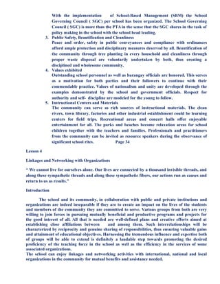With the implementation of School-Based Management (SBM) the School
Governing Council ( SGC) per school has been organized. The School Governing
Council ( SGC) is more than the PTA in the sense that the SGC shares in the task of
policy making in the school with the school head leading.
3. Public Safety, Beautification and Cleanliness
Peace and order, safety in public conveyances and compliance with ordinances
afford ample protection and disciplinary measures deserved by all. Beautification of
the community through tree planting in every household and cleanliness through
proper waste disposal are voluntarily undertaken by both, thus creating a
disciplined and wholesome community.
4. Values exhibited
Outstanding school personnel as well as barangay officials are honored. This serves
as a motivation for both parties and their followers to continue with their
commendable practice. Values of nationalism and unity are developed through the
examples demonstrated by the school and government officials. Respect for
authority and self- discipline are modeled for the young to follow.
5. Instructional Centers and Materials
The community can serve as rich sources of instructional materials. The clean
rivers, town library, factories and other industrial establishment could be learning
centers for field trips. Recreational areas and concert halls offer enjoyable
entertainment for all. The parks and beaches become relaxation areas for school
children together with the teachers and families. Professionals and practitioners
from the community can be invited as resource speakers during the observance of
significant school rites. Page 34
Lesson 4
Linkages and Networking with Organizations
“ We cannot live for ourselves alone. Our lives are connected by a thousand invisible threads, and
along these sympathetic threads and along these sympathetic fibers, our actions run as causes and
return to us as results.”
Introduction
The school and its community, in collaboration with public and private institutions and
organizations are indeed inseparable if they are to create an impact on the lives of the students
and members of the community they are committed to serve. Various groups from both are very
willing to join forces in pursuing mutually beneficial and productive programs and projects for
the good interest of all. All that is needed are well-defined plans and creative efforts aimed at
establishing close affiliations between and among them. Such interrelationships will be
characterized by reciprocity and genuine sharing of responsibilities, thus ensuring valuable gains
and attainment of educational objectives. Harnessing the tremendous influence and expertise both
of groups will be able to extend is definitely a laudable step towards promoting the desired
proficiency of the teaching force in the school as well as the efficiency in the services of some
associated organizations.
The school can enjoy linkages and networking activities with international, national and local
organizations in the community for mutual benefits and assistance needed.
 