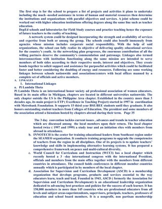 The first step is for the school to prepare a list of projects and activities it plans to undertake
including the much -needed assistance in terms of human and material resources then determine
the institutions and organizations with parallel objectives and services. A joint scheme could be
worked out with higher education institutions offering degrees along the same line such as teacher
education.
DepEd schools and laboratories for Field Study courses and practice teaching hence the exposure
of future teachers to the reality of teaching.
A network system could be designed incorporating the strength and availability of services
and expertise from both or among the group. The schools could also benefit immensely from
agencies whose mission includes corporate social responsibility. With the help of said
organizations, the school can fully realize its objective of delivering quality educational services
for the country’s youth. As the networking plan progresses, the enormous contribution of all the
willing partners deserve the community’s commendation and patronage. Linkages also termed
interconnections with institution functioning along the same mission are intended to serve
members of both sides according to their respective needs, interest and objectives. They create
bonds together to solicit support and assistance for purposeful activities which could be facilitated
faster and better considering the doubling of energy and resources. Following are some working
linkages between schools nationwide and associations/centers with local offices manned by a
complete set of officials and active members.
A. LINKAGES
1. International Linkages
a. Pi Lambda Theta
Pi Lambda Theta is an international honor society ad professional association of women educators.
Based in its main office in Michigan, chapters are located in different universities nationwide. The
only chapter outside the US is the Philippine Area chapter. Established in the country more than 3
decades ago, its main project is ETP ( Excellence in Teaching Project) started in 1997 in coordination
with Metrobank Foundation. It supports 15 third year BSE/BEE students until they graduate. It also
honors outstanding student teachers from Colleges of Education. The president and some members of
the association attend a biennium hosted by chapters abroad during their term. Page 35
The 3 day convention tackles current issues , advances and trends in teacher education
which are discussed among the local members upon their return. The local chapter
hosted twice ( 1997 and 1999) a study tour and an initiation rites with members from
abroad in attendance.
b. INNOTECH is the center for training educational leaders from Southeast region under
the SEAMEO organization. It conducts training programs to upgrade the competencies
of teachers from the region in all disciplines. One of its projects is to update teachers’
knowledge and skills in implementing alternative learning systems. It has prepared a
comprehensive framework on peace and multi-cultural diversity.
c. World Council for Curriculum and Instruction (WCCI) has a local chapter which
recently hosted a 3 –day international congress with the international President,
officials and members from the main office together with the members from different
countries in attendance. The council holds conferences in different member countries
annually which is participated in by members of the local chapter.
d. Association for Supervision and Curriculum Development (ASCD) is a membership
organization that develops programs, products and services essential to the way
educators learn, teach and lead. Founded in 1943, ASCD ( formerly the Association for
Supervision and Curriculum Development) is an educational leadership organization
dedicated to advancing best practices and policies for the success of each learner. It has
150,000 members in more than 145 countries who are professional educators from all
levels and subject areas-superintendents, supervisors, principals, teachers, professors of
education and school board members. It is a nonprofit, non partisan membership
 