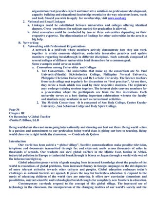 organization that provides expert and innovative solutions in professional development,
capacity building and educational leadership essential to the way educators learn, teach
and lead. Should you wish to apply for membership, visit www.ascd.org
2. National and Local Linkages
a. Linkages could be established between universities and colleges offering identical
degrees. Cross –enrolment for subjects needed for graduation is allowed.
b. Joint researches could be conducted by two or three universities depending on their
respective expertise. The dissemination of findings for other universities in the area is a
big help.
B. Networking
1. Networking with Professional Organizations
A network is a grid/web whose members actively demonstrate how they can work
together to attain common objectives, undertake innovative practices and update
members regarding breakthrough in different disciplines. Such network composed of
several colleges of different universities bind themselves for a common goal.
Some examples could serve as models
a. Consortium among Universities and Colleges
1. Taft Consortium- The universities that make up the consortium are St. Paul
University(Manila) St.Scholastica College, Philippine Normal University,
Philippine Christian University and De La Salle University. The Science teachers
from each college met regularly for discussions on “best practices”. At one time,
they wrote a book which was used by their respective students. The registrars
may undergo training sessions together. The interest clubs convene members for
a presentation where the participants are from the five institutions. Each
university serves as a host during important celebrations wherein the faculty
and students enjoy academic as well as recreational activities.
2. The Mediola Consortium -It is composed of San Beda College, Centro Escolar
University , San Sebastian Collge and Holy Spirit College.
Page 36
Chapter III
On Becoming A Global Teacher
-Purita P. Bilbao, Ed.D
Being world-class does not mean going internationally and showing our best out there. Being world –class
is a passion and commitment to our profession; being world class is giving our best to teaching. Being
world class starts right inside the classroom. --- Condrado de Quiros
Introduction
Our world has been called a “ global village”. Satellite communications make possible television,
telephone and documents transmitted through fax and electronic mails across thousands of miles in
thousands of seconds. Our students can view global warfare in the Middle East, famine in Africa,
industrial pollution in Europe or industrial breakthrough in Korea or Japan through a world wide web of
the information highway.
Global education poses variety of goals ranging from increased knowledge about the peoples of the
world to resolutions of global problems, from increased fluency in foreign languages to the development
of more tolerant attitudes towards other cultures and peoples. Global education embraces today’s
challenges as national borders are opened. It paves the way for borderless education to respond to the
needs of educating children of the world they are entering. It offers new curricular dimensions and
possibilities, current scientific and technological breakthroughs for completely new frontiers in education.
Contemporary curricula respond to the concept of this global village. The increased use of
technology in the classroom, the incorporation of the changing realities of our world’s society and the
 