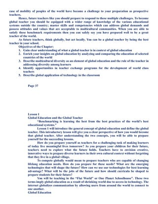 ease of mobility of peoples of the world have become a challenge to your preparation as prospective
teachers.
Hence, future teachers like you should prepare to respond to these multiple challenges. To become
global teacher you should be equipped with a wider range of knowledge of the various educational
systems outside the country; master skills and competencies which can address global demands and
possess attitudes and values that are acceptable to multicultural communities. When you are able to
satisfy these benchmark requirements then you can safely say you have prepared well to be a great
teacher of the world.
As future teachers, think globally, but act locally. You can be a global teacher by being the best
teacher in your school.
Objectives of the Chapter:
1. Gain clear understanding of what a global teacher is in context of global education
2. Enrich your insights on global education by analyzing and comparing the education of selected
countries of the world
3. Describe multicultural diversity as an element of global education and the role of the teacher in
addressing diversity among learners
4. Identify opportunities in teacher exchange programs for the development of world class
teachers
5. Describe global application of technology in the classroom
Page 37
Lesson 1
Global Education and the Global Teacher
“Benchmarking is learning the best from the best practices of the world’s best
educational systems.”
Lesson 1 will introduce the general concept of global education and define the global
teacher. This introductory lesson will give you a clear perspective of how you would become
that global teacher. After understanding the two concepts, you will be able to prepare
yourself for the succeeding lessons.
How do you prepare yourself as teachers for a challenging task of making learners
of today live meaningful lives tomorrow? As you prepare your children for their future,
teachers need to explore what the future holds. Teachers have to envision creative,
innovative ways to prepare diverse learners in their own cultural context without forgetting
that they live in a global village.
To compete globally would mean to prepare teachers who are capable of changing
lifelong education needs. How do you prepare for these needs? What are the emerging
technologies that will shape the future? How can we use our technologies for best learning
advantage? What will be the jobs of the future and how should curricula be shaped to
prepare students for their future?
You will be teaching in the “Flat World” or One Planet Schoolhouse”. These two
terms imply global education as a result of shrinking world due to access in technology. The
internet globalizes communication by allowing users from around the world to connect to
one another.
Global Education
 