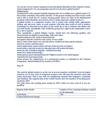 Are our pre service teachers prepared to provide global education in their respective future
school assignments? Are you preparing yourselves to become a global teacher?
Global teacher
Looking back at the concept of global education how do we define now a global teacher? Is
this teacher somebody who teaches abroad? Is this person teaching anywhere in the world
and is able to teach the 21st
century learning goals? These are some of the fundamental
questions which should be answered in order to understand who a global teacher is.
A global teacher is a competent teacher who is armed with enough skills, appropriate
attitude and universal values to teach students with both time tested as well as modern
technologies in education in any place in the world. He or she is someone who thinks and
acts both locally and globally with worldwide perspectives right in the communities where
he or she is situated.
More specifically, a global Filipino teacher should have the following qualities and
characteristics in addition to knowledge, skills and values
●understands how this world is interconnected
●recognizes that the world has rich variety of ways of life
●has a vision of the future sees what the future would be for him and the students
●must be creative and innovative
●must understand, respect and be tolerant of the diversity of cultures
●must believe and take action for education that will sustain the future
●must be able to facilitate digitally –mediated learning
●must have depth of knowledge
●must possess good communication (for Filipino teachers to be multi lingual)
And lastly but most importantly
●must possess the competencies of a professional teacher as embodied in the National
Competency -Based Standards for Teachers (NCBTS)
Page 39
The need for global teachers is on the rise in several countries worldwide. Even developed
countries are in dire need of competent teachers who will man the countries rural and
urban classrooms. This is true with our neighboring countries like Singapore, Cambodia
and Thailand. The regional data of the United Nations show the numbers of teaching posts
needed by 2015.
The table shows the teaching posts needed by 2015, which you may avail of, if you are
qualified
Regions of the World Number of New Teaching Positions needed b
by the thousands
Arab States 243
Central and Eastern Europe
 