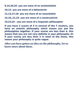 9,15,20,25- you are more of an existentialist
10,12- you are more of a behaviorist
11,13,17,18- you are more of an essentialist
14,16,,21,22- you are more of a constructivist
19,23,24 – you are more of a linguistic philosopher
If you have 2 scores of 4 in several of the 7 clusters, you
have an eclectic philosophy which means you put the
philosophies together. If your scores are less than 4, this
means that you are not very definite in your philosophy. Or
if your scores are less than 3 in most of the items, this
means your philosophy is quite vague.
After you have gotten an idea on the philosophy, let us
know more about them.
 