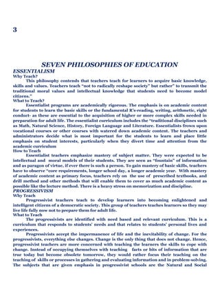 3
SEVEN PHILOSOPHIES OF EDUCATION
ESSENTIALISM
Why Teach?
This philosophy contends that teachers teach for learners to acquire basic knowledge,
skills and values. Teachers teach “not to radically reshape society” but rather” to transmit the
traditional moral values and intellectual knowledge that students need to become model
citizens.”
What to Teach?
Essentialist programs are academically rigorous. The emphasis is on academic content
for students to learn the basic skills or the fundamental R’s-reading, writing, arithmetic, right
conduct- as these are essential to the acquisition of higher or more complex skills needed in
preparation for adult life. The essentialist curriculum includes the “traditional disciplines such
as Math, Natural Science, History, Foreign Language and Literature. Essentialists frown upon
vocational courses or other courses with watered down academic content. The teachers and
administrators decide what is most important for the students to learn and place little
emphasis on student interests, particularly when they divert time and attention from the
academic curriculum
How to Teach
Essentialist teachers emphasize mastery of subject matter. They were expected to be
intellectual and moral models of their students. They are seen as “fountain” of information
and as paragon of virtue, if ever there is such a person. To gain mastery of basic skills, teachers
have to observe “core requirements, longer school day, a longer academic year. With mastery
of academic content as primary focus, teachers rely on the use of prescribed textbooks, and
drill method and other methods that will enable them to cover as much academic content as
possible like the lecture method. There is a heavy stress on memorization and discipline.
PROGRESSIVISM
Why Teach
Progressivist teachers teach to develop learners into becoming enlightened and
intelligent citizens of a democratic society. This group of teachers teaches learners so they may
live life fully now not to prepare them for adult life.
What to Teach
The progressivists are identified with need based and relevant curriculum. This is a
curriculum that responds to students’ needs and that relates to students’ personal lives and
experiences.
Progressivists accept the impermanence of life and the inevitability of change. For the
progressivists, everything else changes. Change is the only thing that does not change. Hence,
progressivist teachers are more concerned with teaching the learners the skills to cope with
change. Instead of occupying themselves with teaching facts or bits of information that are
true today but become obsolete tomorrow, they would rather focus their teaching on the
teaching of skills or processes in gathering and evaluating information and in problem-solving.
The subjects that are given emphasis in progressivist schools are the Natural and Social
 