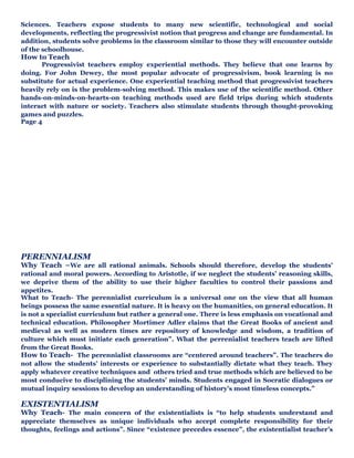 Sciences. Teachers expose students to many new scientific, technological and social
developments, reflecting the progressivist notion that progress and change are fundamental. In
addition, students solve problems in the classroom similar to those they will encounter outside
of the schoolhouse.
How to Teach
Progressivist teachers employ experiential methods. They believe that one learns by
doing. For John Dewey, the most popular advocate of progressivism, book learning is no
substitute for actual experience. One experiential teaching method that progressivist teachers
heavily rely on is the problem-solving method. This makes use of the scientific method. Other
hands-on-minds-on-hearts-on teaching methods used are field trips during which students
interact with nature or society. Teachers also stimulate students through thought-provoking
games and puzzles.
Page 4
PERENNIALISM
Why Teach –We are all rational animals. Schools should therefore, develop the students’
rational and moral powers. According to Aristotle, if we neglect the students’ reasoning skills,
we deprive them of the ability to use their higher faculties to control their passions and
appetites.
What to Teach- The perennialist curriculum is a universal one on the view that all human
beings possess the same essential nature. It is heavy on the humanities, on general education. It
is not a specialist curriculum but rather a general one. There is less emphasis on vocational and
technical education. Philosopher Mortimer Adler claims that the Great Books of ancient and
medieval as well as modern times are repository of knowledge and wisdom, a tradition of
culture which must initiate each generation”. What the perrenialist teachers teach are lifted
from the Great Books.
How to Teach- The perennialist classrooms are “centered around teachers”. The teachers do
not allow the students’ interests or experience to substantially dictate what they teach. They
apply whatever creative techniques and others tried and true methods which are believed to be
most conducive to disciplining the students’ minds. Students engaged in Socratic dialogues or
mutual inquiry sessions to develop an understanding of history’s most timeless concepts.”
EXISTENTIALISM
Why Teach- The main concern of the existentialists is “to help students understand and
appreciate themselves as unique individuals who accept complete responsibility for their
thoughts, feelings and actions”. Since “existence precedes essence”, the existentialist teacher’s
 