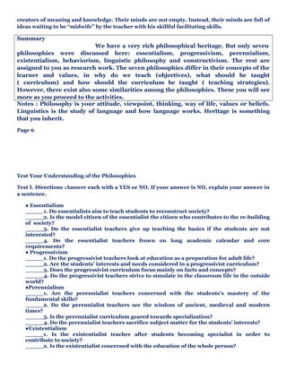 creators of meaning and knowledge. Their minds are not empty. Instead, their minds are full of
ideas waiting to be “midwife” by the teacher with his skillful facilitating skills.
Summary
We have a very rich philosophical heritage. But only seven
philosophies were discussed here: essentialism, progressivism, perennialism,
existentialism, behaviorism, linguistic philosophy and constructivism. The rest are
assigned to you as research work. The seven philosophies differ in their concepts of the
learner and values, in why do we teach (objectives), what should be taught
( curriculum) and how should the curriculum be taught ( teaching strategies).
However, there exist also some similarities among the philosophies. These you will see
more as you proceed to the activities.
Notes : Philosophy is your attitude, viewpoint, thinking, way of life, values or beliefs.
Linguistics is the study of language and how language works. Heritage is something
that you inherit.
Page 6
Test Your Understanding of the Philosophies
Test I. Directions :Answer each with a YES or NO. If your answer is NO, explain your answer in
a sentence.
● Essentialism
_____1. Do essentialists aim to teach students to reconstruct society?
_____2. Is the model citizen of the essentialist the citizen who contributes to the re-building
of society?
_____3. Do the essentialist teachers give up teaching the basics if the students are not
interested?
_____4. Do the essentialist teachers frown on long academic calendar and core
requirements?
● Progressivism
_____1. Do the progressivist teachers look at education as a preparation for adult life?
_____2. Are the students’ interests and needs considered in a progressivist curriculum?
_____3. Does the progressivist curriculum focus mainly on facts and concepts?
_____4. Do the progressivist teachers strive to simulate in the classroom life in the outside
world?
●Perennialism
_____1. Are the perennialist teachers concerned with the students’s mastery of the
fundamental skills?
_____2. Do the perennialist teachers see the wisdom of ancient, medieval and modern
times?
_____3. Is the perennialist curriculum geared towards specialization?
_____4. Do the perennialist teachers sacrifice subject matter for the students’ interests?
●Existentialism
_____1. Is the existentialist teacher after students becoming specialist in order to
contribute to society?
_____2. Is the existentialist concerned with the education of the whole person?
 