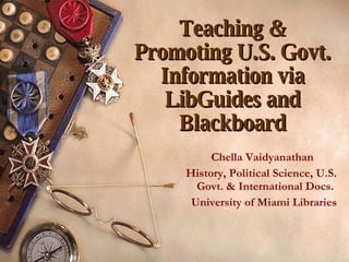 Teaching & Promoting U.S. Govt. Information via LibGuides and Blackboard Chella Vaidyanathan  History, Political Science, U.S. Govt. & International Docs.  University of Miami Libraries 