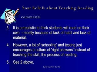 Your Beliefs about Teaching Reading   comments 3. It is unrealistic to think students will read on their own  - mostly because of lack of habit and lack of material. 4. However, a lot of 'schooling' and testing just encourages a culture of 'right answers' instead of teaching the skill, the process of reading. 5. See 2 above. 