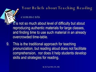 Your Beliefs about Teaching Reading   comments 8. It is not so much about level of difficulty but about reproducing authentic materials for large classes, and finding time to use such material in an already overcrowded time-table. 9. This is the traditional approach for teaching pronunciation, but reading aloud does not facilitate comprehension,  nor does it help students develop skills and strategies for reading. 