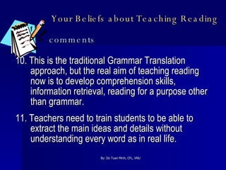 Your Beliefs about Teaching Reading   comments 10. This is the traditional Grammar Translation approach, but the real aim of teaching reading now is to develop comprehension skills, information retrieval, reading for a purpose other than grammar. 11. Teachers need to train students to be able to extract the main ideas and details without understanding every word as in real life. 