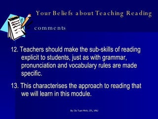 Your Beliefs about Teaching Reading   comments 12.  Teachers should make the sub-skills of reading explicit to students, just as with grammar, pronunciation and vocabulary rules are made specific. 13. This characterises the approach to reading that we will learn in this module.  