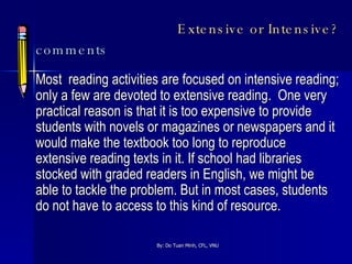 Extensive or Intensive? comments Most  reading activities are focused on intensive reading; only a few are devoted to extensive reading.  One very practical reason is that it is too expensive to provide students with novels or magazines or newspapers and it would make the textbook too long to reproduce extensive reading texts in it. If school had libraries stocked with graded readers in English, we might be able to tackle the problem. But in most cases, students do not have to access to this kind of resource. 