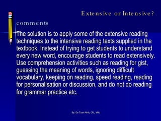 Extensive or Intensive? comments The solution is to apply some of the extensive reading techniques to the intensive reading texts supplied in the textbook. Instead of trying to get students to understand every new word, encourage students to read extensively. Use comprehension activities such as reading for gist, guessing the meaning of words, ignoring difficult vocabulary, keeping on reading, speed reading, reading for personalisation or discussion, and do not do reading for grammar practice etc.   