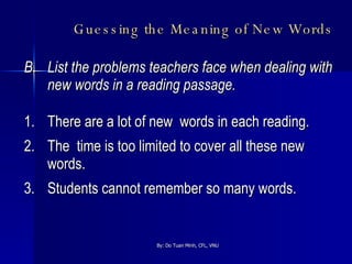 Guessing the Meaning of New Words   B.  List the problems teachers face when dealing with new words in a reading passage. 1. There are a lot of new  words in each reading. 2. The  time is too limited to cover all these new words. 3. Students cannot remember so many words. 