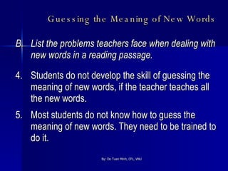 Guessing the Meaning of New Words   B.  List the problems teachers face when dealing with new words in a reading passage. 4. Students do not develop the skill of guessing the meaning of new words, if the teacher teaches all the new words. 5. Most students do not know how to guess the meaning of new words. They need to be trained to do it. 