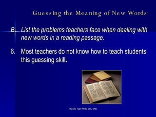 Guessing the Meaning of New Words   B.  List the problems teachers face when dealing with new words in a reading passage. 6. Most teachers do not know how to teach students this guessing skill . 