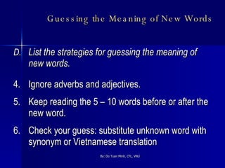 Guessing the Meaning of New Words   D. List the strategies for guessing the meaning of new words. 4. Ignore adverbs and adjectives. 5. Keep reading the 5 – 10 words before or after the new word. 6. Check your guess: substitute unknown word with synonym or Vietnamese translation 