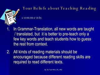 Your Beliefs about Teaching Reading   comments 1. In Grammar-Translation, all new words are taught  / translated, but  it is better to pre-teach only a few key words and teach students how to guess the rest from context. 2. All kinds of reading materials should be encouraged because different reading skills are required to read different texts. 