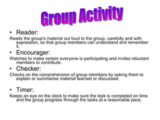 Reader: Reads the group's material out loud to the group, carefully and with expression, so that group members can understand and remember it. Encourager: Watches to make certain everyone is participating and invites reluctant members to contribute. Checker: Checks on the comprehension of group members by asking them to explain or summarise material learned or discussed. Timer: Keeps an eye on the clock to make sure the task is completed on time and the group progress through the tasks at a reasonable pace. Group Activity 