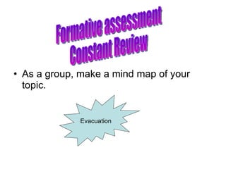 As a group, make a mind map of your topic. Formative assessment Constant Review Evacuation 