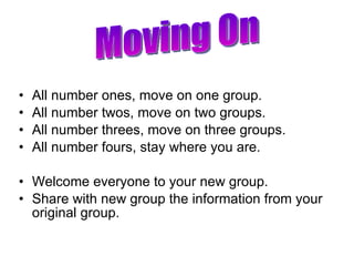 All number ones, move on one group. All number twos, move on two groups. All number threes, move on three groups. All number fours, stay where you are. Welcome everyone to your new group. Share with new group the information from your original group. Moving On 