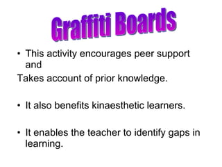 This activity encourages peer support and  Takes account of prior knowledge. It also benefits kinaesthetic learners. It enables the teacher to identify gaps in learning. Graffiti Boards 