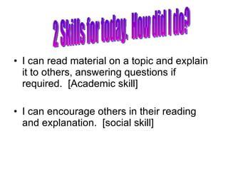 I can read material on a topic and explain it to others, answering questions if required.  [Academic skill] I can encourage others in their reading and explanation.  [social skill] 2 Skills for today.  How did I do? 