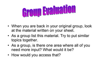 When you are back in your original group, look at the material written on your sheet. As a group list this material. Try to put similar topics together. As a group, is there one area where all of you need more input? What would it be? How would you access that? Group Evaluation 