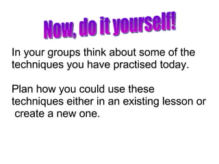 In your groups think about some of the techniques you have practised today. Plan how you could use these techniques either in an existing lesson or  create a new one. Now, do it yourself! 
